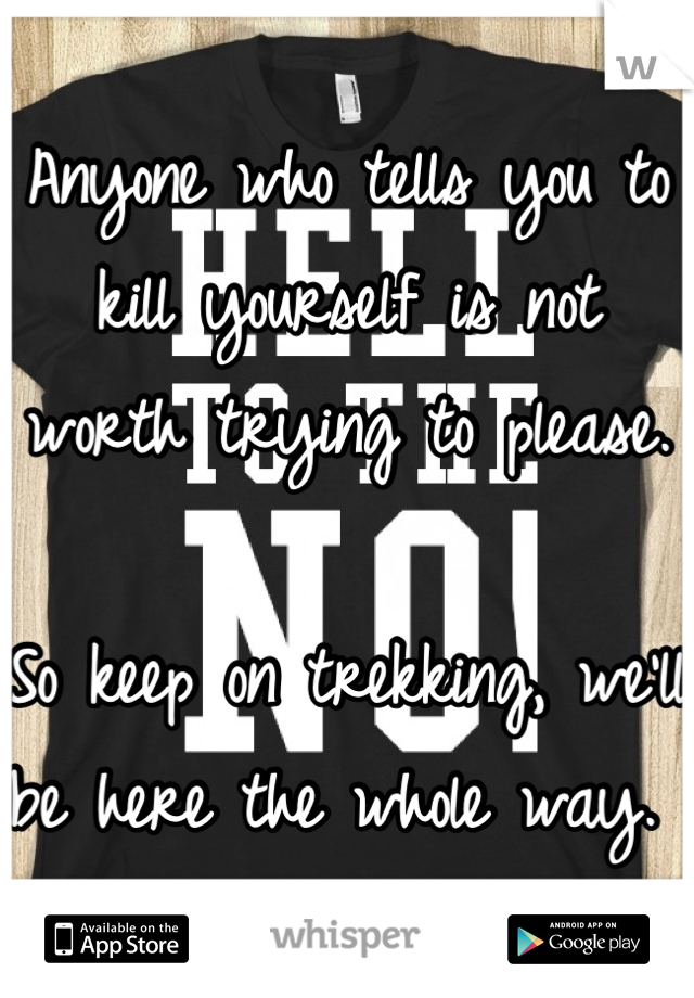 Anyone who tells you to kill yourself is not worth trying to please. 

So keep on trekking, we'll be here the whole way. 