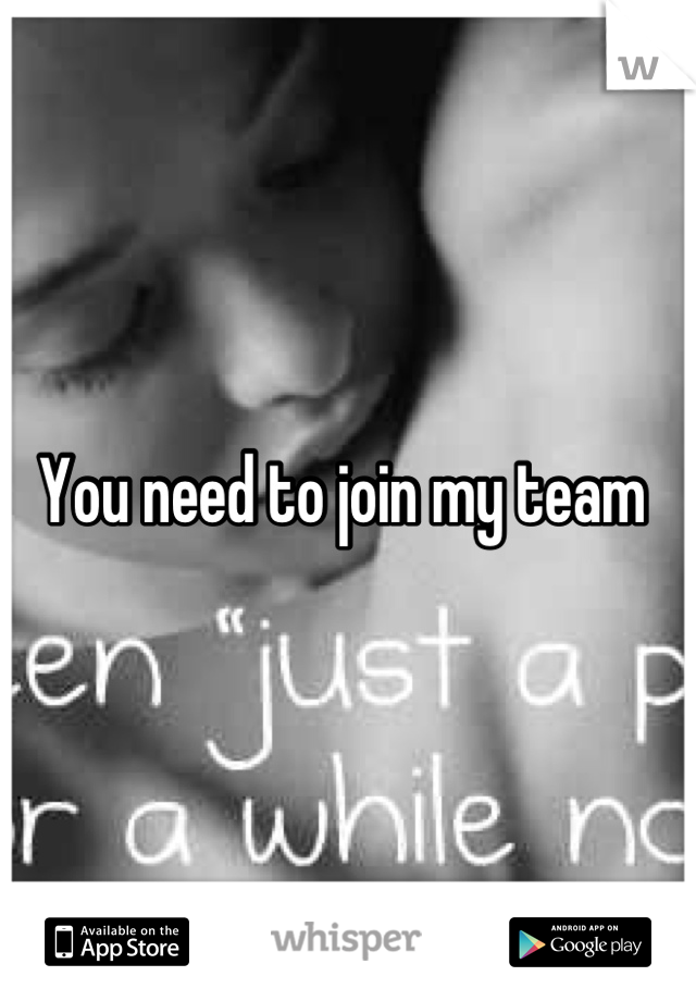 You need to join my team 
