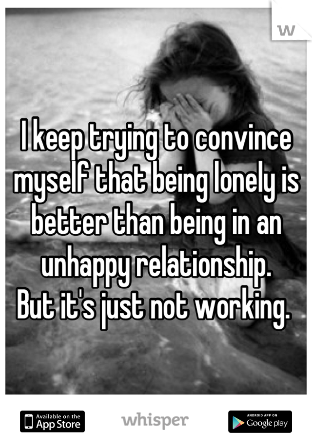 I keep trying to convince myself that being lonely is better than being in an unhappy relationship. 
But it's just not working. 
