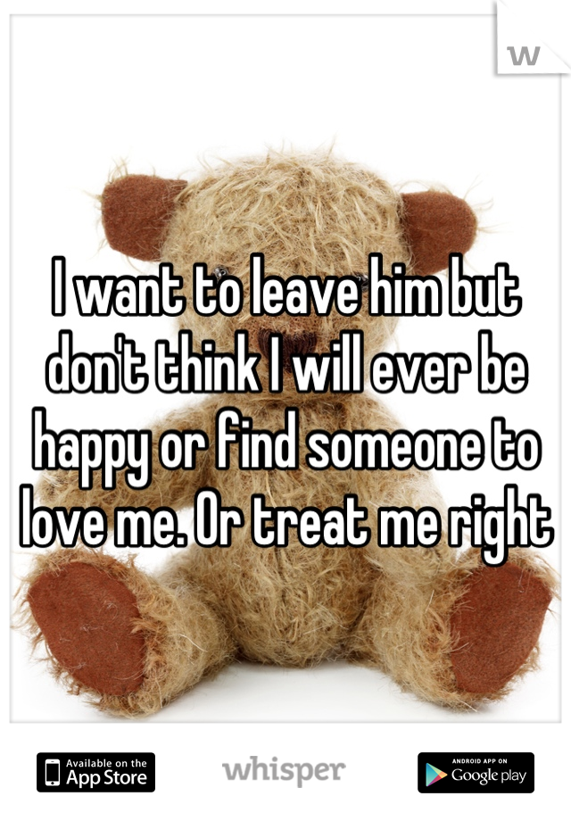 I want to leave him but don't think I will ever be happy or find someone to love me. Or treat me right