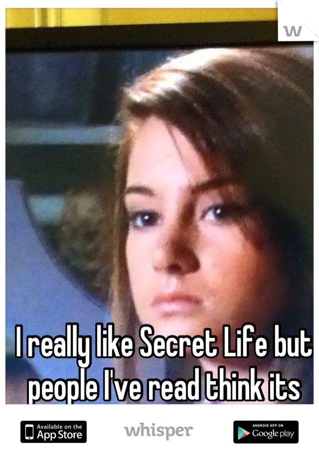 I really like Secret Life but people I've read think its stupid