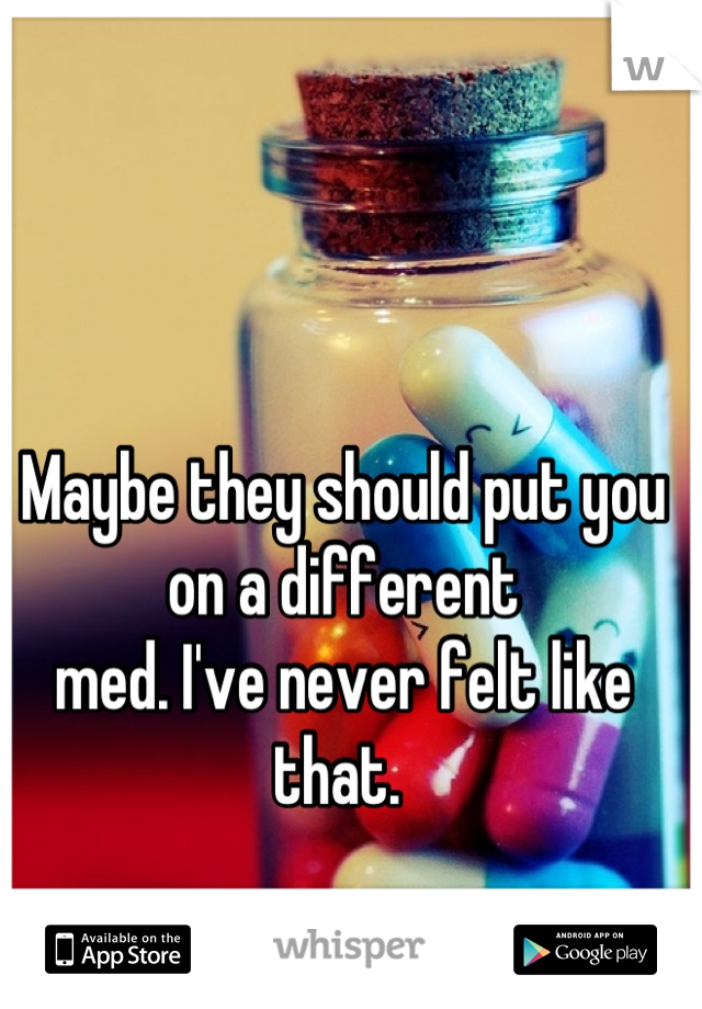 Maybe they should put you on a different 
med. I've never felt like that. 