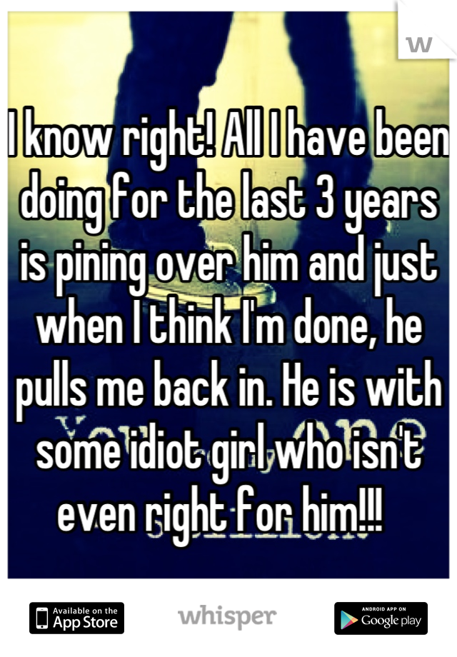 I know right! All I have been doing for the last 3 years is pining over him and just when I think I'm done, he pulls me back in. He is with some idiot girl who isn't even right for him!!!  