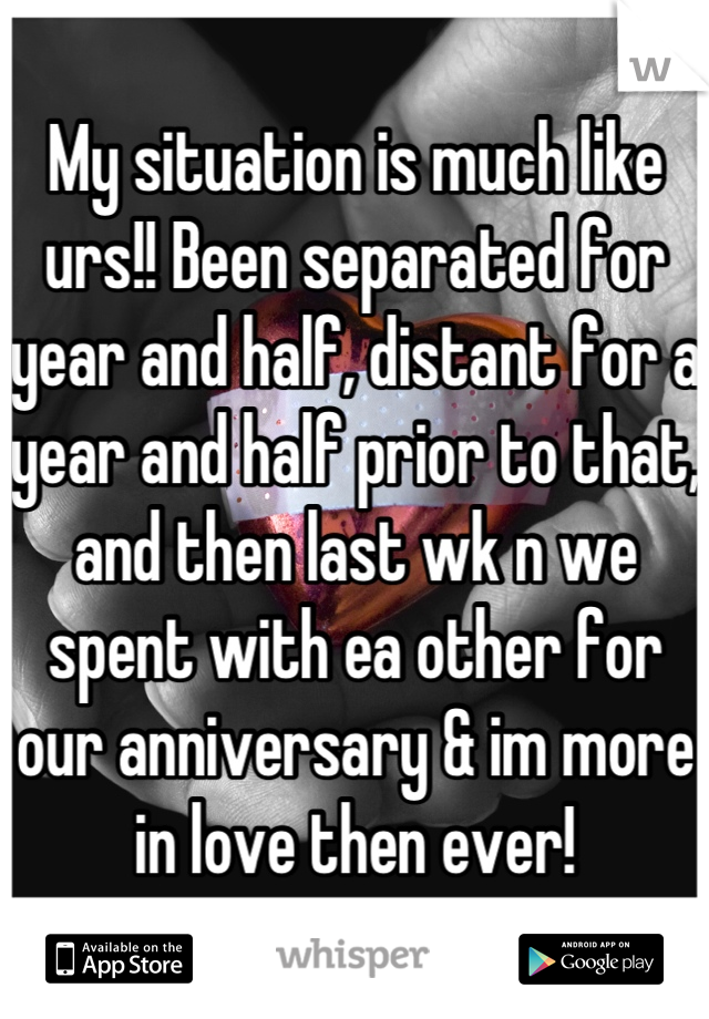 My situation is much like urs!! Been separated for year and half, distant for a year and half prior to that, and then last wk n we spent with ea other for our anniversary & im more in love then ever!