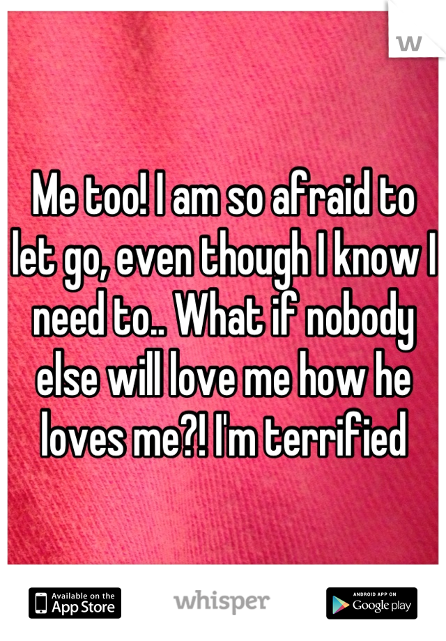 Me too! I am so afraid to let go, even though I know I need to.. What if nobody else will love me how he loves me?! I'm terrified