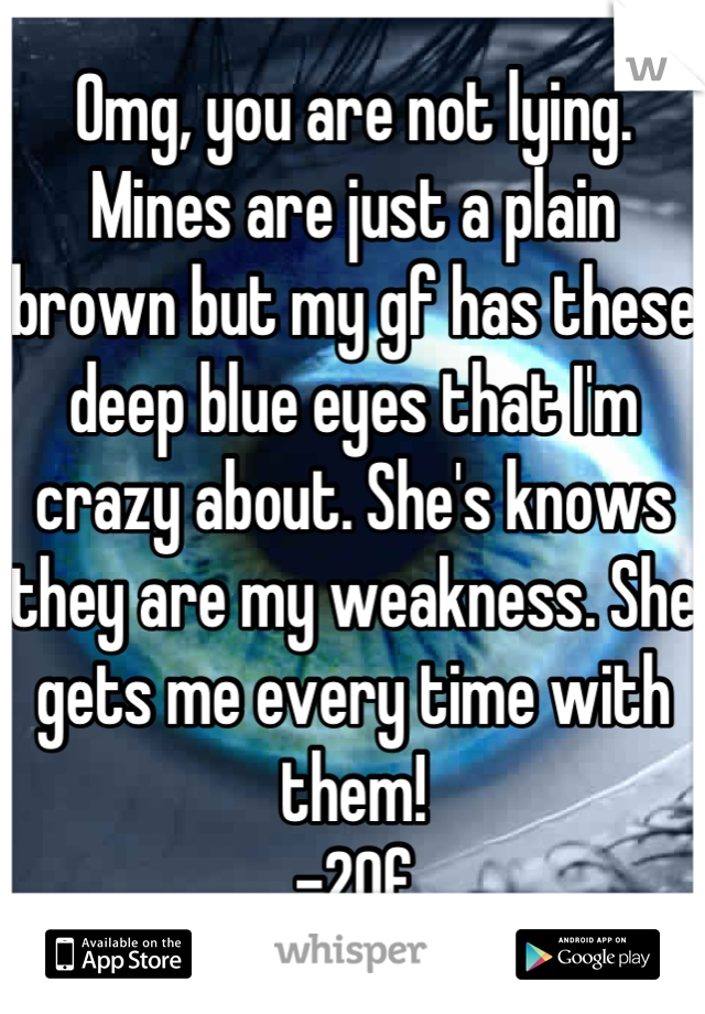 Omg, you are not lying. Mines are just a plain brown but my gf has these deep blue eyes that I'm crazy about. She's knows they are my weakness. She gets me every time with them!
-20f