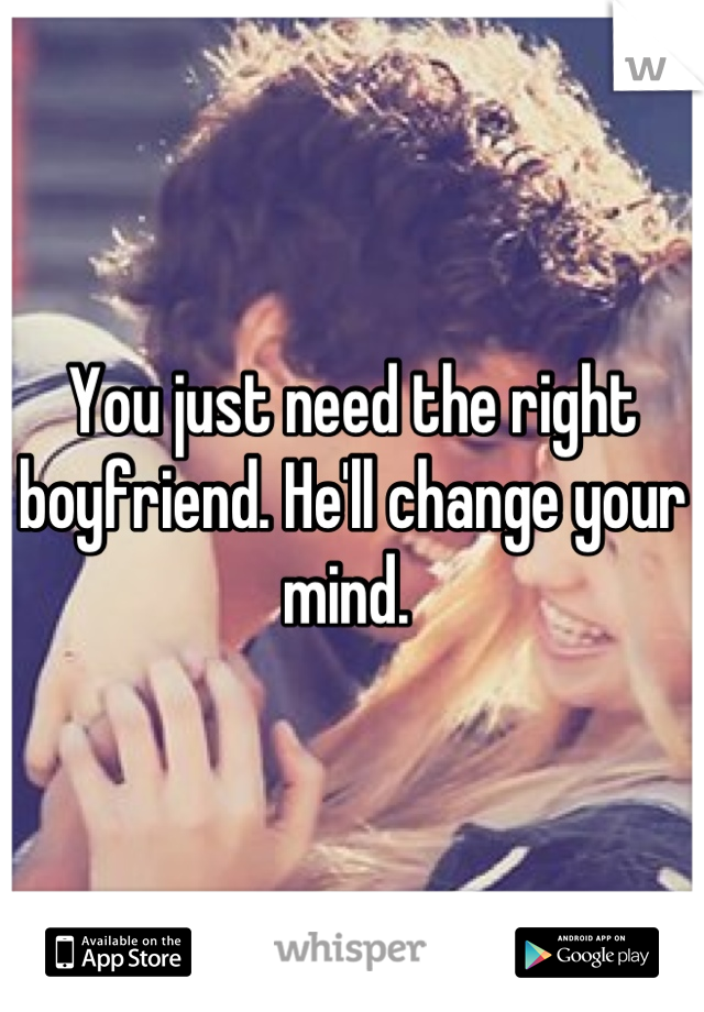 You just need the right boyfriend. He'll change your mind. 