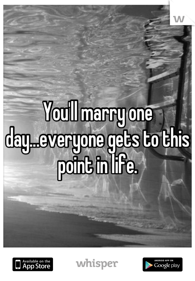 You'll marry one day...everyone gets to this point in life.