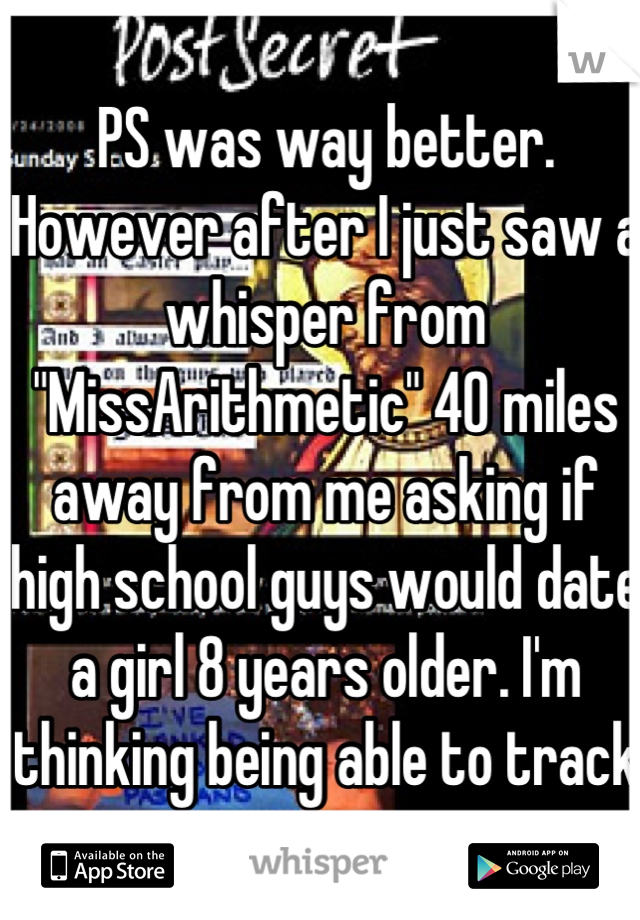 PS was way better. However after I just saw a whisper from "MissArithmetic" 40 miles away from me asking if high school guys would date a girl 8 years older. I'm thinking being able to track someone...