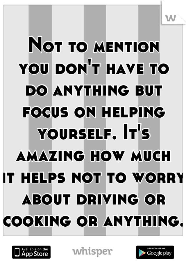 Not to mention
you don't have to
do anything but
focus on helping
yourself. It's 
amazing how much
it helps not to worry
about driving or
cooking or anything.