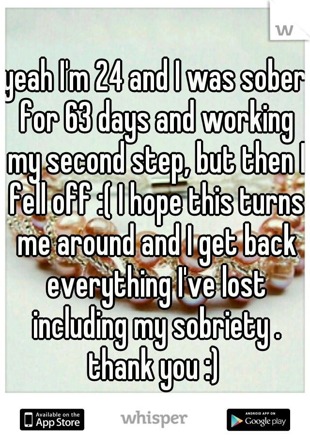 yeah I'm 24 and I was sober for 63 days and working my second step, but then I fell off :( I hope this turns me around and I get back everything I've lost including my sobriety . thank you :) 