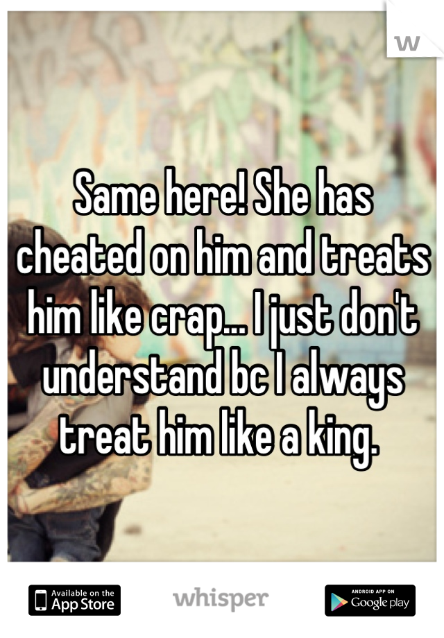 Same here! She has cheated on him and treats him like crap... I just don't understand bc I always treat him like a king. 
