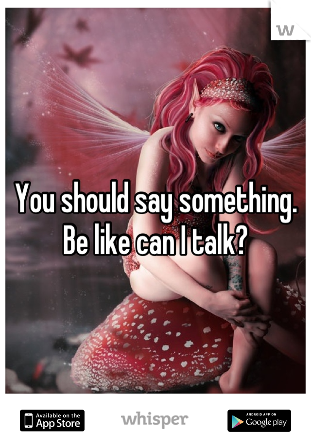 You should say something. Be like can I talk?