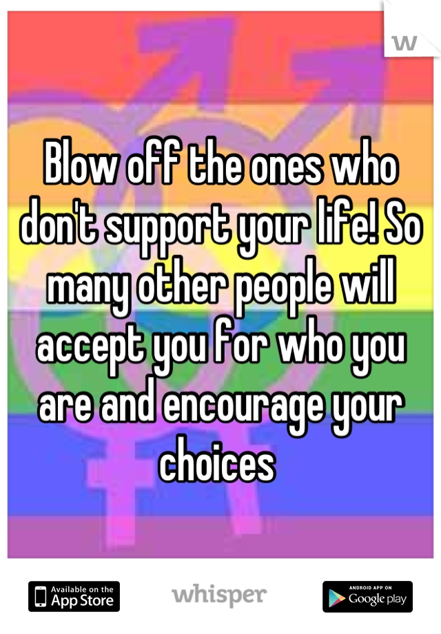 Blow off the ones who don't support your life! So many other people will accept you for who you are and encourage your choices 