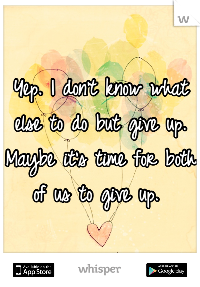 Yep. I don't know what else to do but give up. Maybe it's time for both of us to give up. 