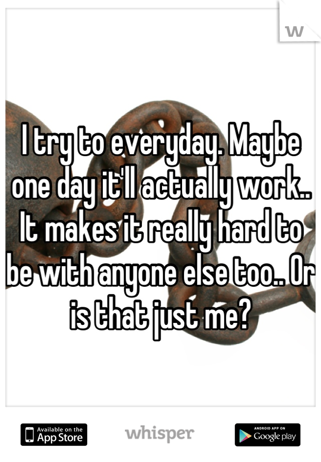 I try to everyday. Maybe one day it'll actually work.. It makes it really hard to be with anyone else too.. Or is that just me?