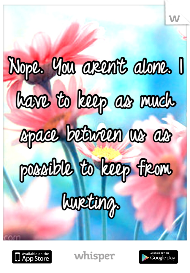 Nope. You aren't alone. I have to keep as much space between us as possible to keep from hurting. 