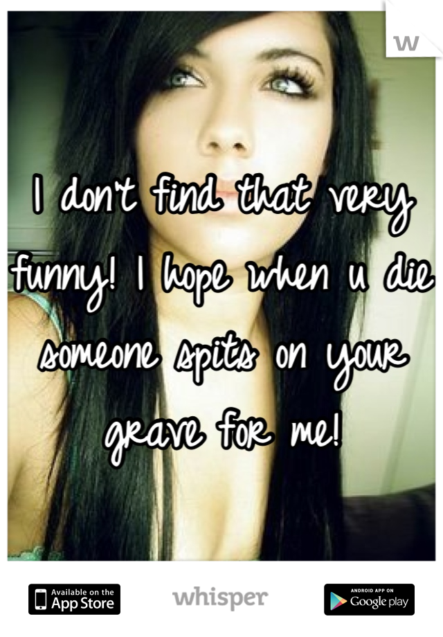 I don't find that very funny! I hope when u die someone spits on your grave for me!