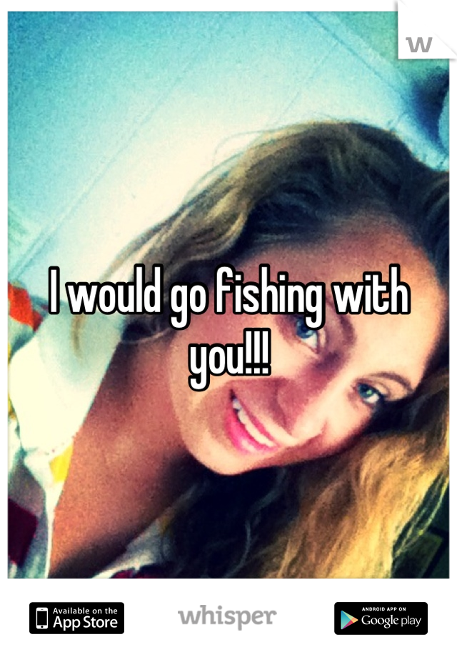 I would go fishing with you!!!