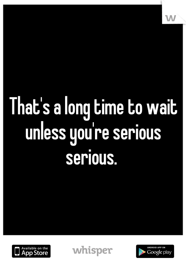 That's a long time to wait unless you're serious serious. 