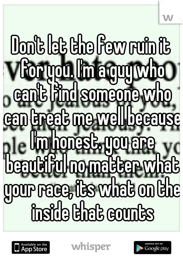 Don't let the few ruin it for you. I'm a guy who can't find someone who can treat me well because I'm honest. you are beautiful no matter what your race, its what on the inside that counts