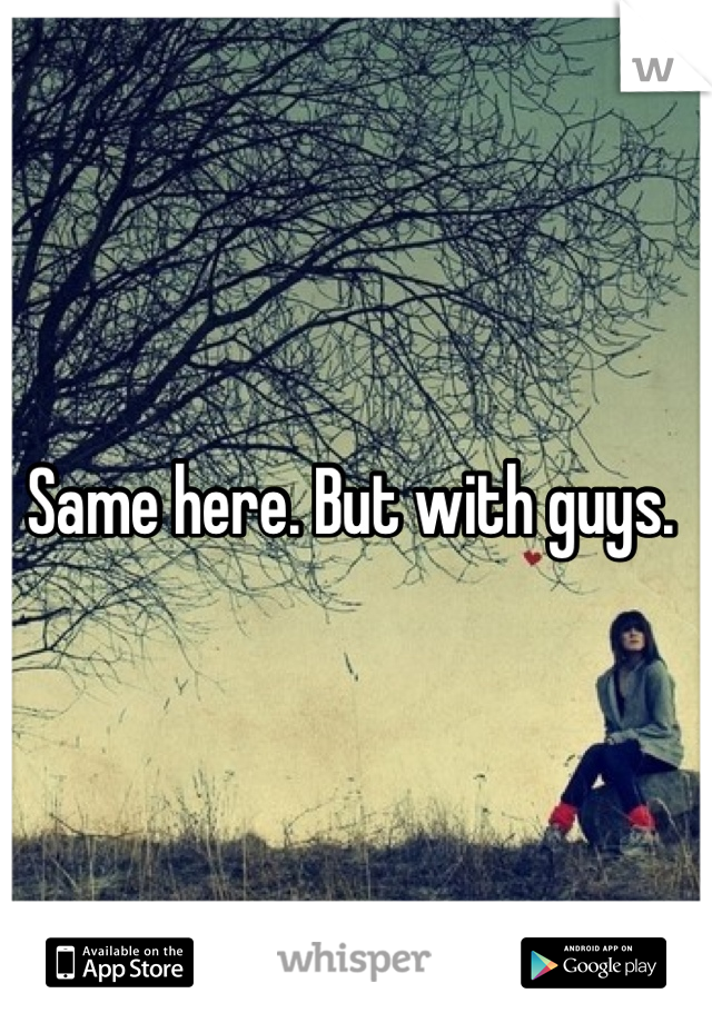 Same here. But with guys. 