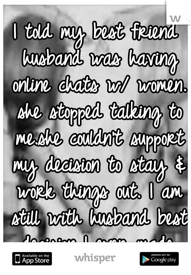 I told my best friend husband was having online chats w/ women. she stopped talking to me.she couldn't support my decision to stay & work things out. I am still with husband best decision I ever made.