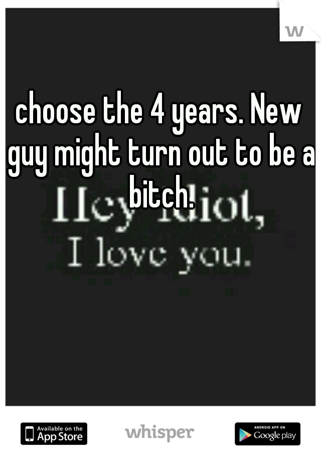 choose the 4 years. New guy might turn out to be a bitch.