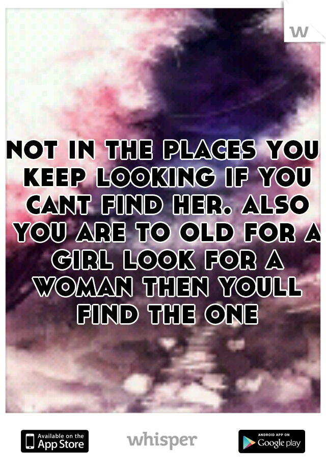 not in the places you keep looking if you cant find her. also you are to old for a girl look for a woman then youll find the one