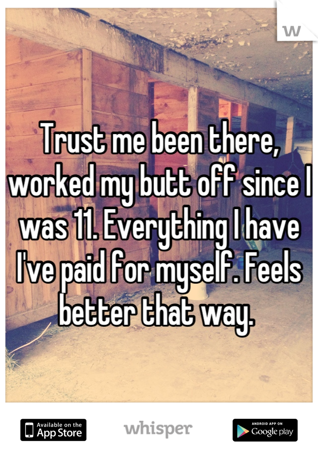 Trust me been there, worked my butt off since I was 11. Everything I have I've paid for myself. Feels better that way. 