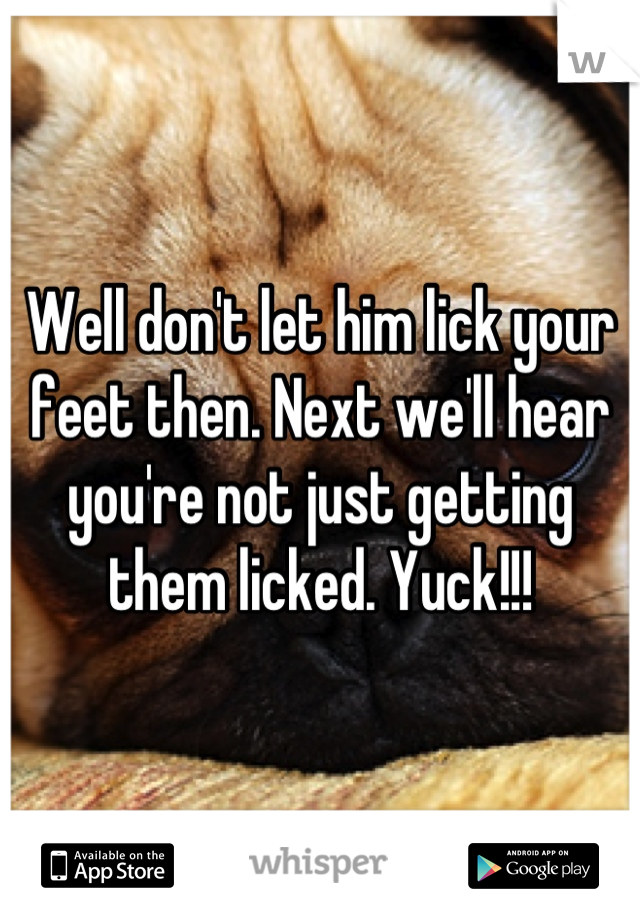 Well don't let him lick your feet then. Next we'll hear you're not just getting them licked. Yuck!!!