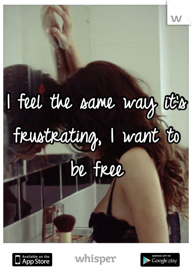 I feel the same way it's frustrating, I want to be free