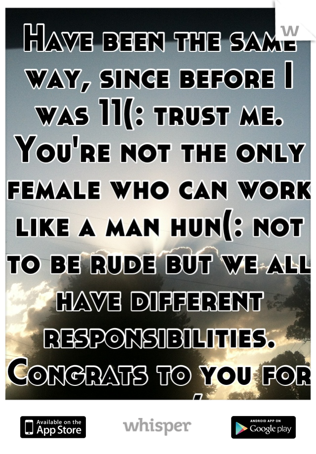 Have been the same way, since before I was 11(: trust me. You're not the only female who can work like a man hun(: not to be rude but we all have different responsibilities. Congrats to you for yours(: