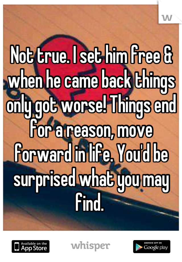 Not true. I set him free & when he came back things only got worse! Things end for a reason, move forward in life. You'd be surprised what you may find. 