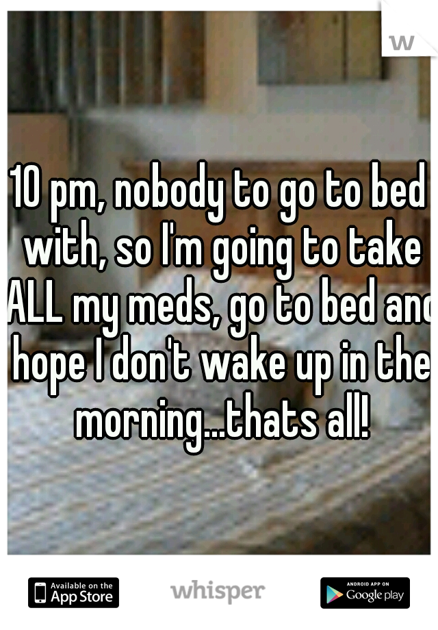 10 pm, nobody to go to bed with, so I'm going to take ALL my meds, go to bed and hope I don't wake up in the morning...thats all!