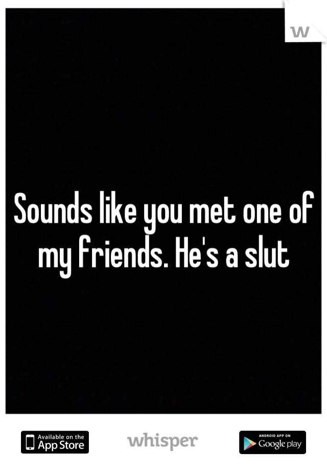 Sounds like you met one of my friends. He's a slut