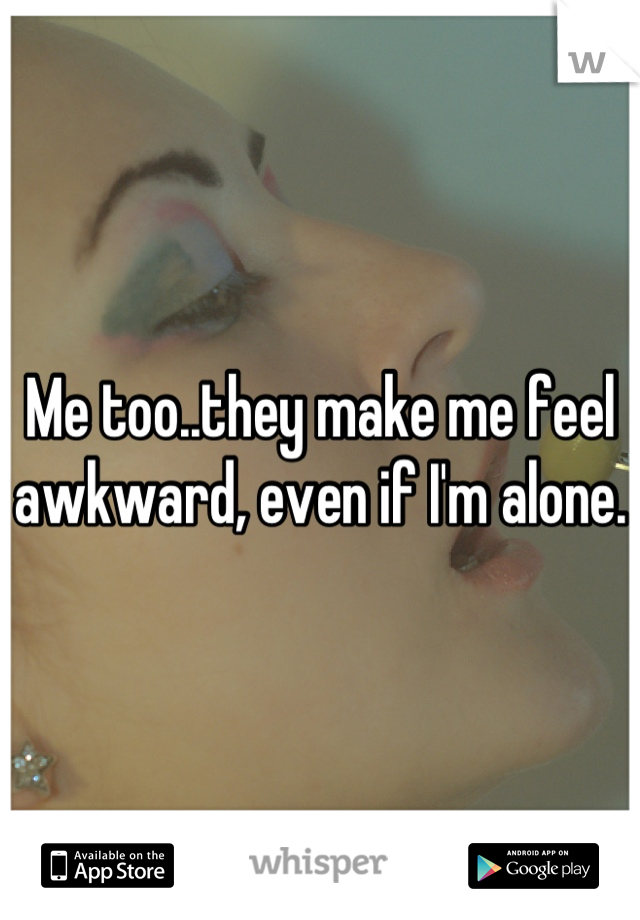 Me too..they make me feel awkward, even if I'm alone. 