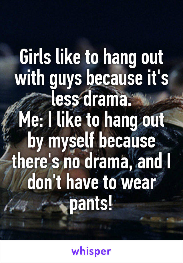Girls like to hang out with guys because it's less drama.
Me: I like to hang out by myself because there's no drama, and I don't have to wear pants!