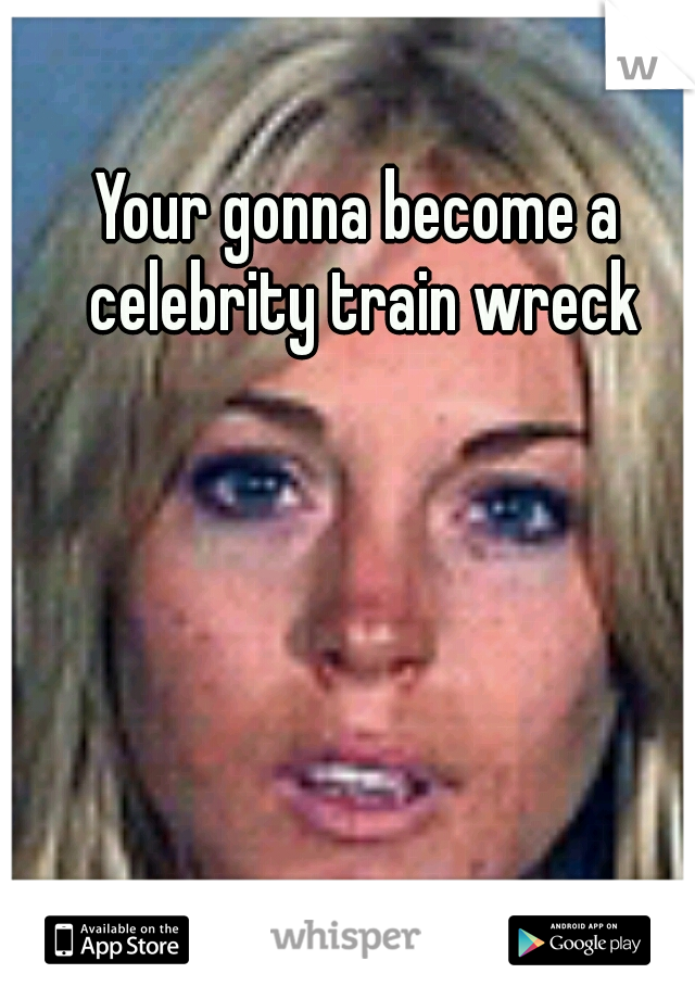 Your gonna become a celebrity train wreck