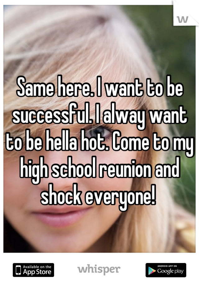 Same here. I want to be successful. I alway want to be hella hot. Come to my high school reunion and shock everyone! 