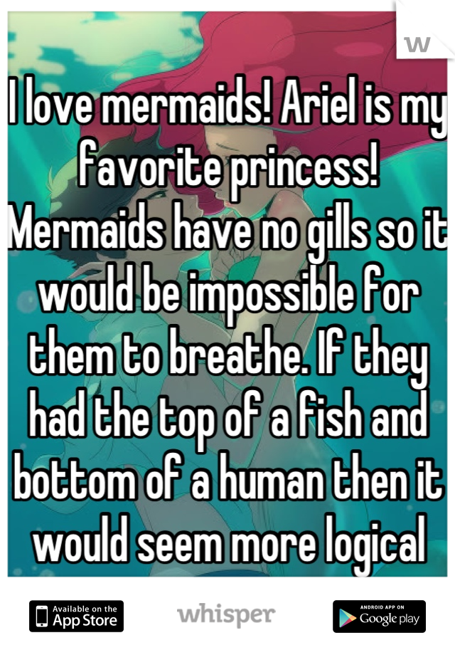 I love mermaids! Ariel is my favorite princess! Mermaids have no gills so it would be impossible for them to breathe. If they had the top of a fish and bottom of a human then it would seem more logical