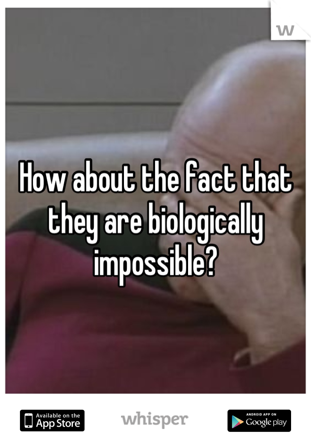How about the fact that they are biologically impossible?