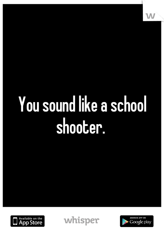 You sound like a school shooter. 