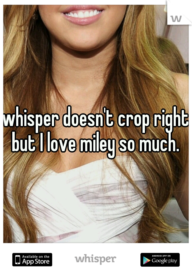 whisper doesn't crop right but I love miley so much. 