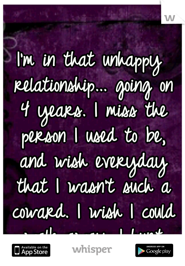I'm in that unhappy relationship... going on 4 years. I miss the person I used to be, and wish everyday that I wasn't such a coward. I wish I could walk away...I hurt