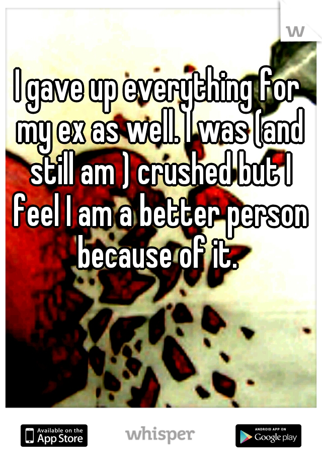 I gave up everything for my ex as well. I was (and still am ) crushed but I feel I am a better person because of it. 