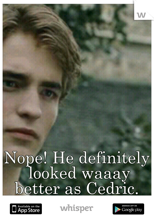 Nope! He definitely looked waaay better as Cedric. 