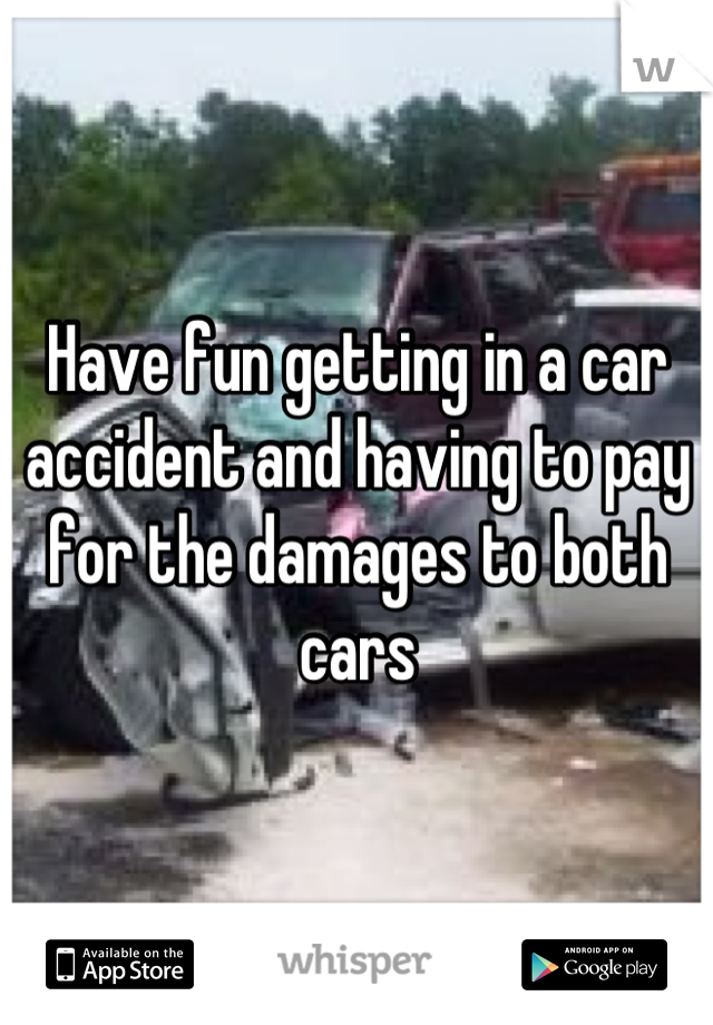 Have fun getting in a car accident and having to pay for the damages to both cars