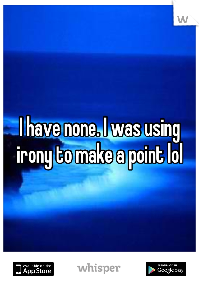 I have none. I was using irony to make a point lol