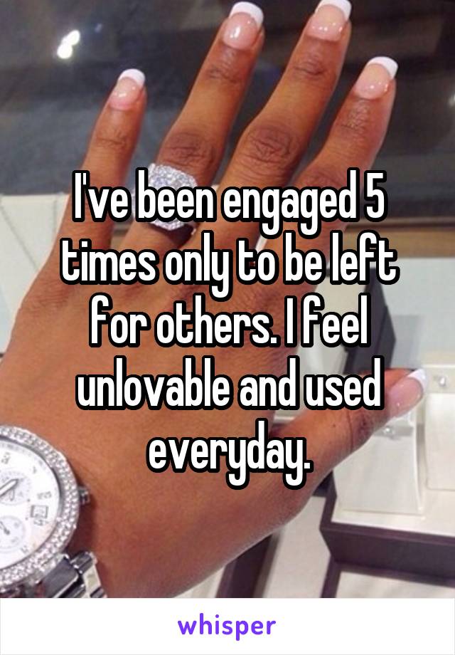 I've been engaged 5 times only to be left for others. I feel unlovable and used everyday.